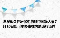 港澳永久性居民中的非中国籍人员7月10日起可申办来往内地通行证件