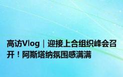 高访Vlog｜迎接上合组织峰会召开！阿斯塔纳氛围感满满