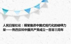 人民日报社论：凝聚推进中国式现代化的磅礴力量——热烈庆祝中国共产党成立一百零三周年