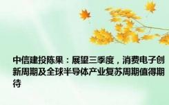 中信建投陈果：展望三季度，消费电子创新周期及全球半导体产业复苏周期值得期待