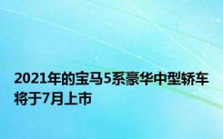 2021年的宝马5系豪华中型轿车将于7月上市