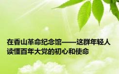 在香山革命纪念馆——这群年轻人读懂百年大党的初心和使命