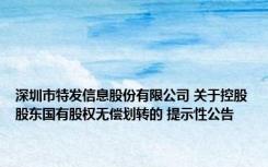 深圳市特发信息股份有限公司 关于控股股东国有股权无偿划转的 提示性公告