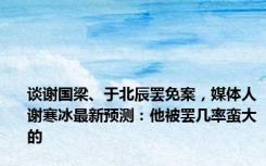 谈谢国梁、于北辰罢免案，媒体人谢寒冰最新预测：他被罢几率蛮大的