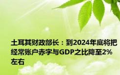 土耳其财政部长：到2024年底将把经常账户赤字与GDP之比降至2%左右