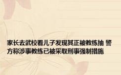 家长去武校看儿子发现其正被教练抽 警方称涉事教练已被采取刑事强制措施