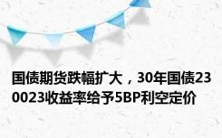 国债期货跌幅扩大，30年国债230023收益率给予5BP利空定价