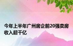 今年上半年广州房企前20强卖房收入超千亿