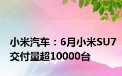 小米汽车：6月小米SU7交付量超10000台