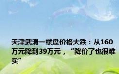 天津武清一楼盘价格大跌：从160万元降到39万元，“降价了也很难卖”