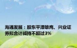 海通发展：股东平潭雄鹰、兴业证券拟合计减持不超过3%