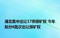 湖北集中出让17宗探矿权 今年拟分6批次出让探矿权