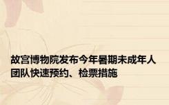 故宫博物院发布今年暑期未成年人团队快速预约、检票措施