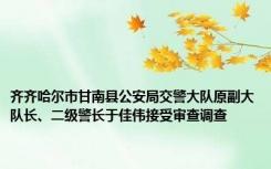 齐齐哈尔市甘南县公安局交警大队原副大队长、二级警长于佳伟接受审查调查