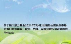 关于旗下部分基金2024年7月4日因境外主要投资市场节假日暂停申购、赎回、转换、定期定额投资业务的提示性公告