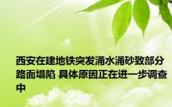 西安在建地铁突发涌水涌砂致部分路面塌陷 具体原因正在进一步调查中