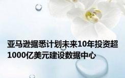 亚马逊据悉计划未来10年投资超1000亿美元建设数据中心