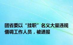 团省委以“挂职”名义大量违规借调工作人员，被通报