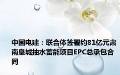 中国电建：联合体签署约81亿元肃南皇城抽水蓄能项目EPC总承包合同