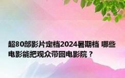 超80部影片定档2024暑期档 哪些电影能把观众带回电影院？