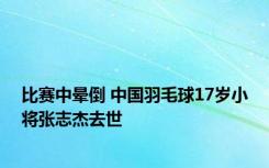 比赛中晕倒 中国羽毛球17岁小将张志杰去世