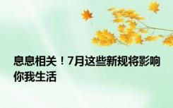 息息相关！7月这些新规将影响你我生活