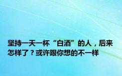 坚持一天一杯“白酒”的人，后来怎样了？或许跟你想的不一样