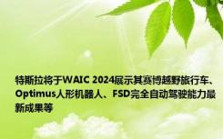 特斯拉将于WAIC 2024展示其赛博越野旅行车、Optimus人形机器人、FSD完全自动驾驶能力最新成果等