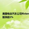 美国电动汽车公司Rivian美股盘前涨超2%