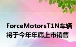 ForceMotorsT1N车辆将于今年年底上市销售