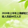 2024年上半年上海邮轮口岸出入境人员超84万人次