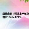 盛德鑫泰：预计上半年净利同比增长104%-124%