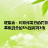 证监会：对欺诈发行的罚款上限由募集资金的5%提高到1倍