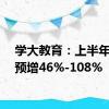 学大教育：上半年净利预增46%-108%