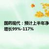 国药现代：预计上半年净利同比增长99%-117%