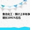 鲁北化工：预计上半年净利同比增长1091%左右