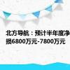 北方导航：预计半年度净利润亏损6800万元-7800万元