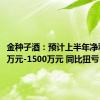 金种子酒：预计上半年净利1000万元-1500万元 同比扭亏