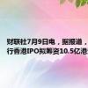 财联社7月9日电，据报道，如祺出行香港IPO拟筹资10.5亿港元。