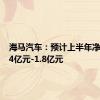 海马汽车：预计上半年净亏损1.4亿元-1.8亿元