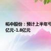 柘中股份：预计上半年亏损1.2亿元-1.8亿元