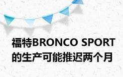 福特BRONCO SPORT的生产可能推迟两个月