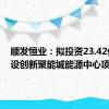 顺发恒业：拟投资23.42亿元建设创新聚能城能源中心项目