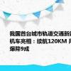 我国首台城市轨道交通新能源调车机车亮相：续航120KM 用车成本爆降9成