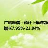 广哈通信：预计上半年净利同比增长7.95%-23.94%