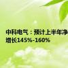 中科电气：预计上半年净利同比增长145%-160%