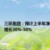 三环集团：预计上半年净利同比增长30%-50%