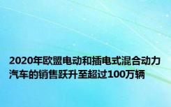 2020年欧盟电动和插电式混合动力汽车的销售跃升至超过100万辆