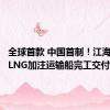 全球首款 中国首制！江海直达型LNG加注运输船完工交付