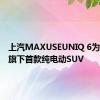 上汽MAXUSEUNIQ 6为该品牌旗下首款纯电动SUV